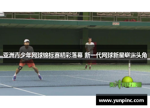 亚洲青少年网球锦标赛精彩落幕 新一代网球新星崭露头角