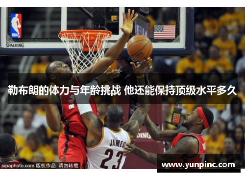 勒布朗的体力与年龄挑战 他还能保持顶级水平多久