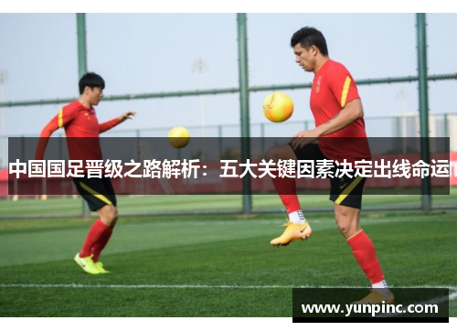 中国国足晋级之路解析：五大关键因素决定出线命运