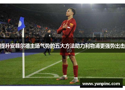 提升安菲尔德主场气势的五大方法助力利物浦更强势出击