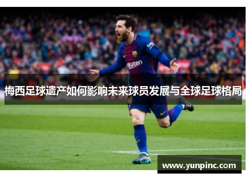 梅西足球遗产如何影响未来球员发展与全球足球格局